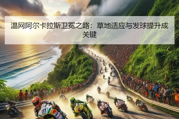 温网阿尔卡拉斯卫冕之路：草地适应与发球提升成关键