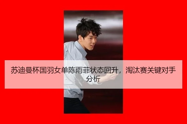 苏迪曼杯国羽女单陈雨菲状态回升，淘汰赛关键对手分析