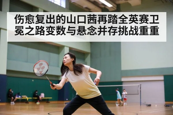 伤愈复出的山口茜再踏全英赛卫冕之路变数与悬念并存挑战重重